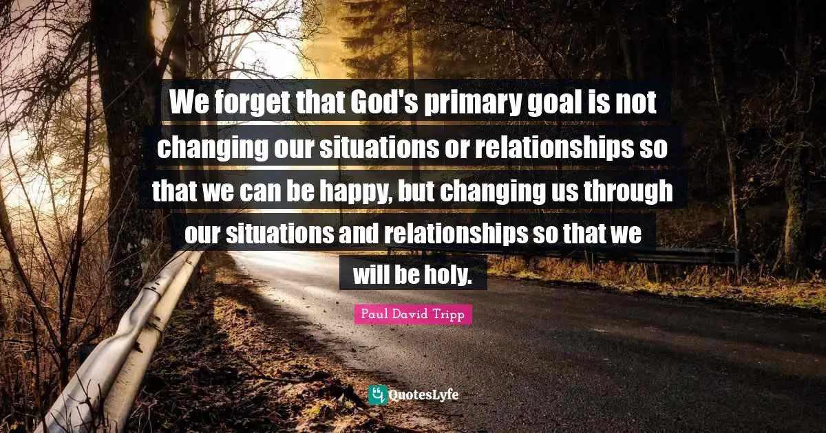 We forget that God's primary goal is not changing our situations or relationships so that we can be happy, but changing us through our situations and relationships so that we will be holy.