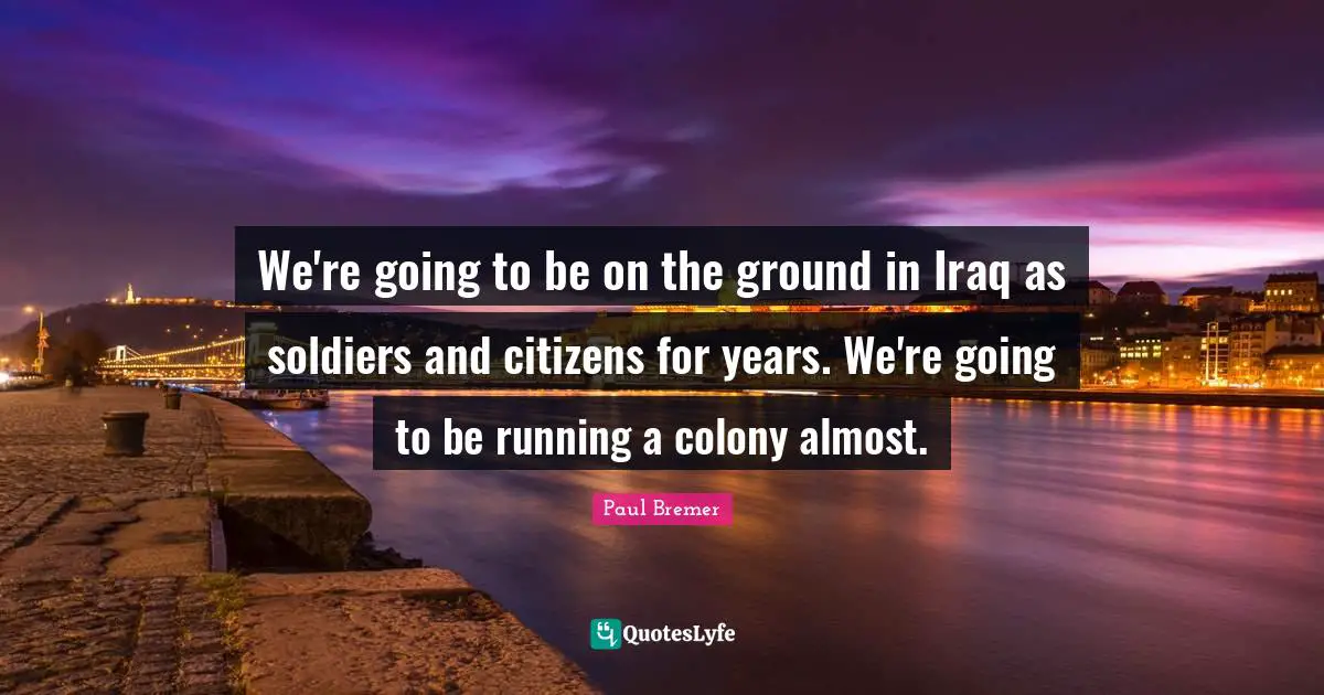 We're going to be on the ground in Iraq as soldiers and citizens for years. We're going to be running a colony almost.