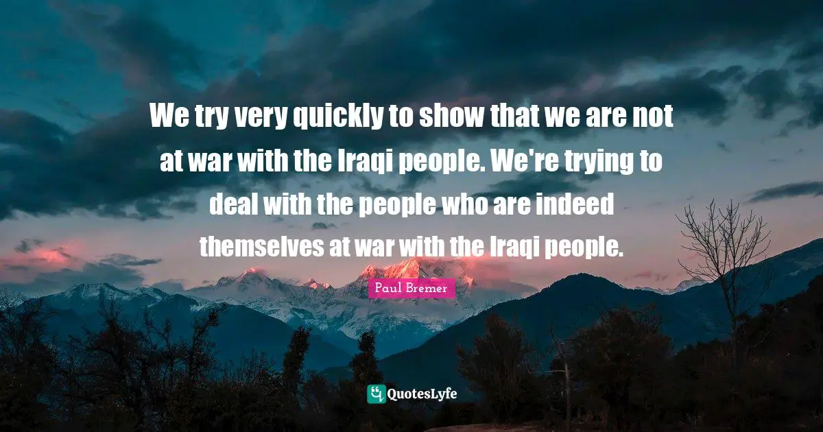 We try very quickly to show that we are not at war with the Iraqi people. We're trying to deal with the people who are indeed themselves at war with the Iraqi people.