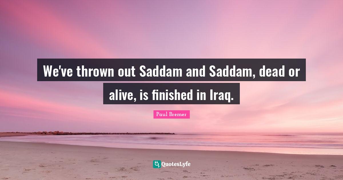We've thrown out Saddam and Saddam, dead or alive, is finished in Iraq