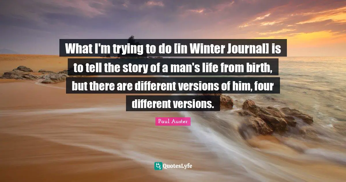 What I'm trying to do [in Winter Journal] is to tell the story of a man's life from birth, but there are different versions of him, four different versions.