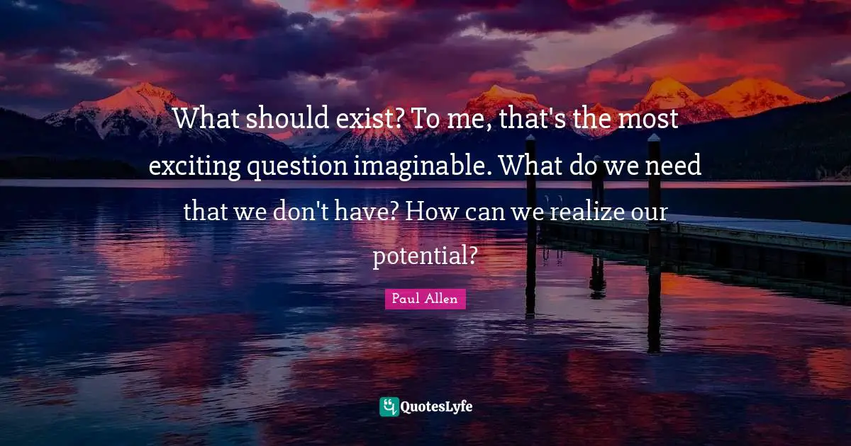 What should exist? To me, that's the most exciting question imaginable. What do we need that we don't have? How can we realize our potential?