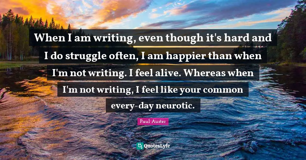When I am writing, even though it's hard and I do struggle often, I am happier than when I'm not writing. I feel alive. Whereas when I'm not writing, I feel like your common every-day neurotic.