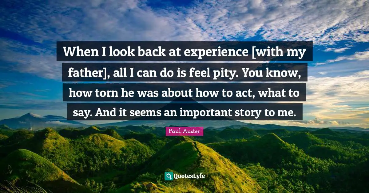 When I look back at experience [with my father], all I can do is feel pity. You know, how torn he was about how to act, what to say. And it seems an important story to me.