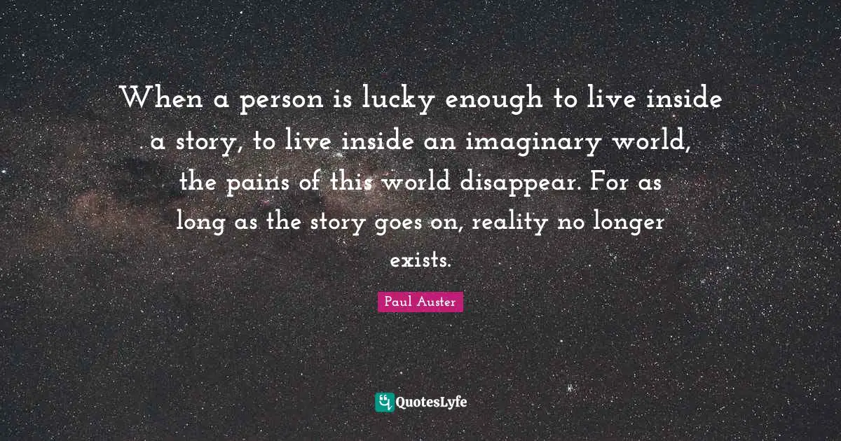 When a person is lucky enough to live inside a story, to live inside an imaginary world, the pains of this world disappear. For as long as the story goes on, reality no longer exists.