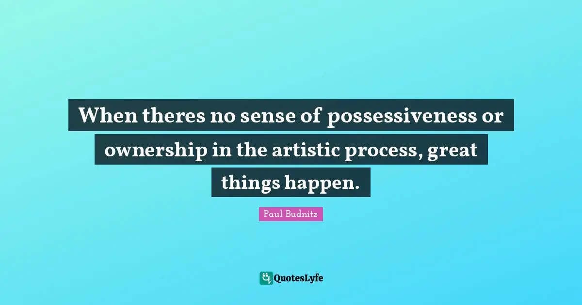 When theres no sense of possessiveness or ownership in the artistic process, great things happen.