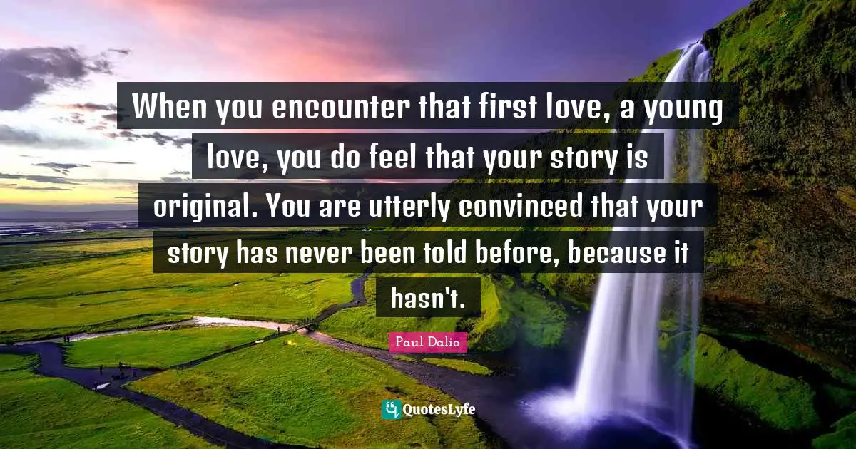 When you encounter that first love, a young love, you do feel that your story is original. You are utterly convinced that your story has never been told before, because it hasn't.