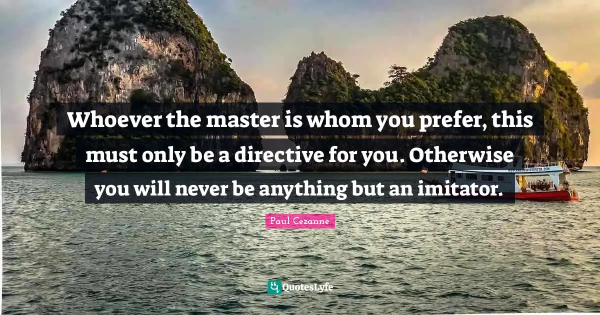 Whoever the master is whom you prefer, this must only be a directive for you. Otherwise you will never be anything but an imitator.