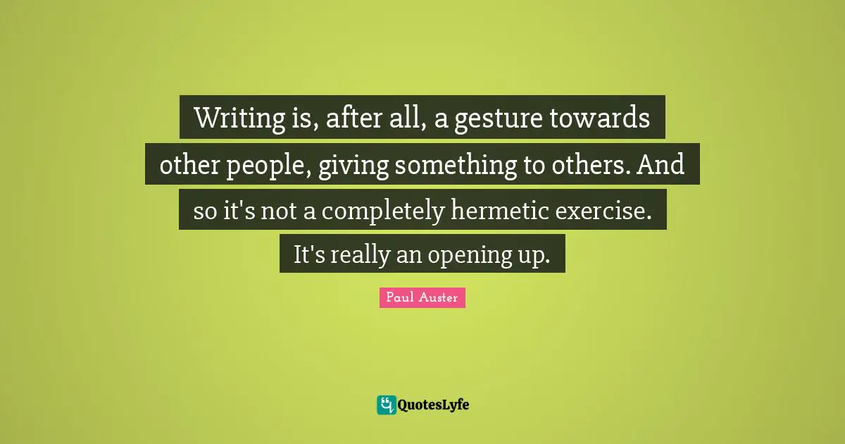 Writing is, after all, a gesture towards other people, giving something to others. And so it's not a completely hermetic exercise. It's really an opening up.