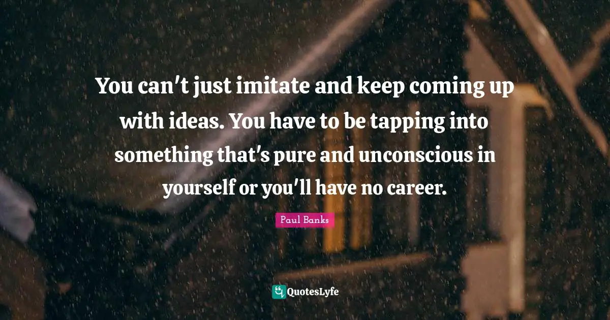 You can't just imitate and keep coming up with ideas. You have to be tapping into something that's pure and unconscious in yourself or you'll have no career.