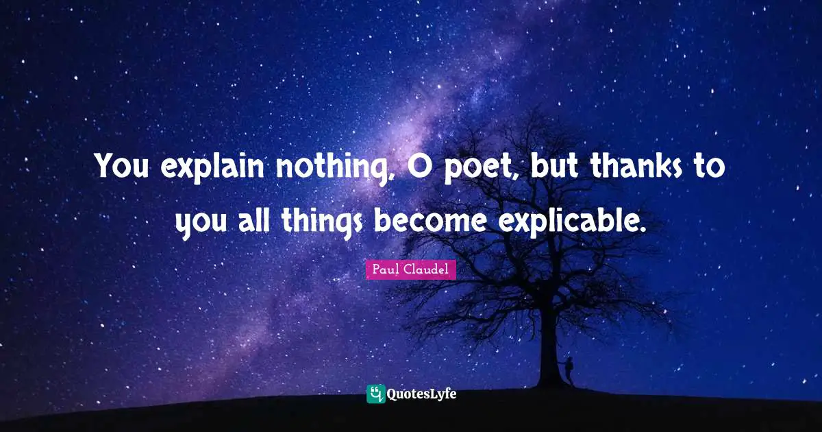 You explain nothing, O poet, but thanks to you all things become explicable.