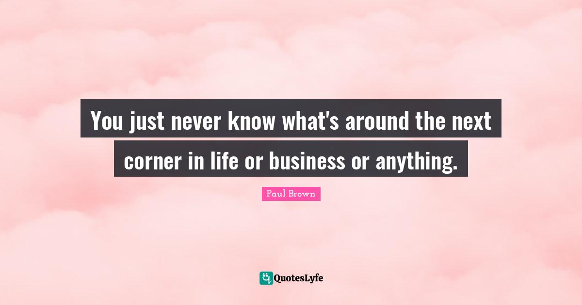 You just never know what's around the next corner in life or business or anything.
