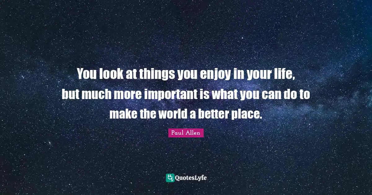 You look at things you enjoy in your life, but much more important is what you can do to make the world a better place.