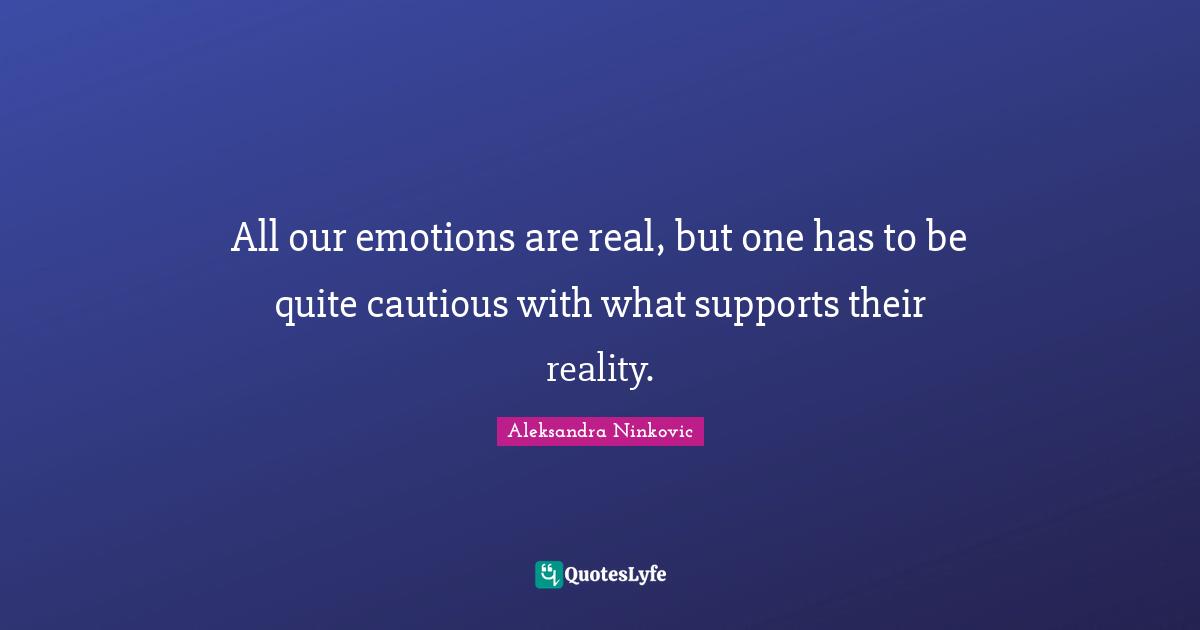 All our emotions are real, but one has to be quite cautious with what supports their reality.