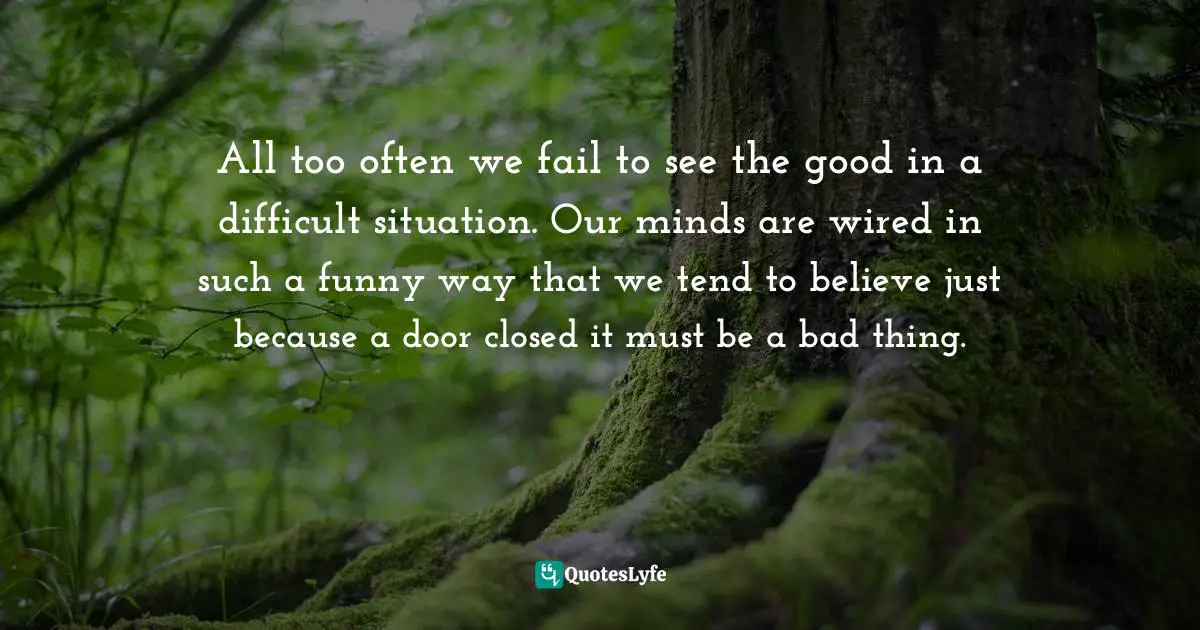 All too often we fail to see the good in a difficult situation. Our minds are wired in such a funny way that we tend to believe just because a door closed it must be a bad thing.