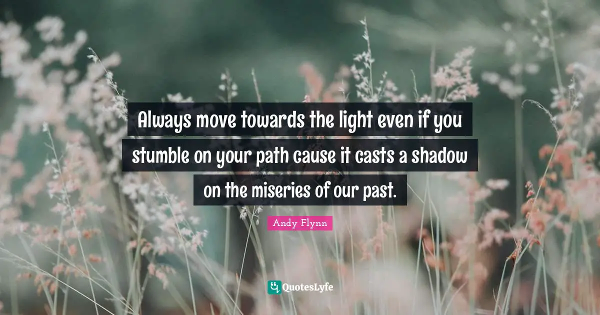 Always move towards the light even if you stumble on your path cause it casts a shadow on the miseries of our past.