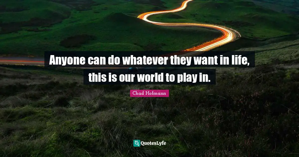 Anyone can do whatever they want in life, this is our world to play in.