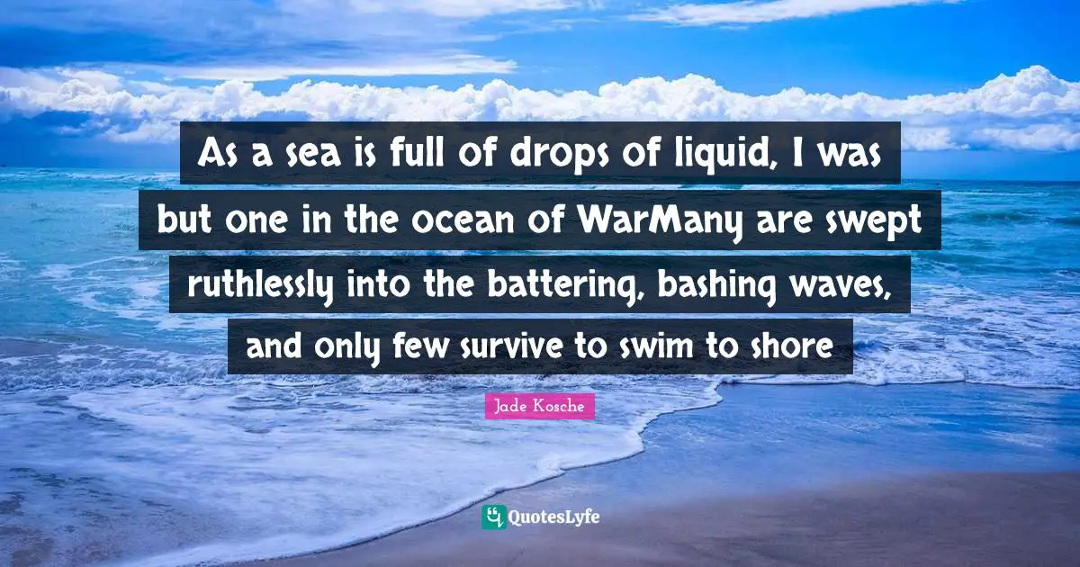 As a sea is full of drops of liquid, I was but one in the ocean of WarMany are swept ruthlessly into the battering, bashing waves, and only few survive to swim to shore