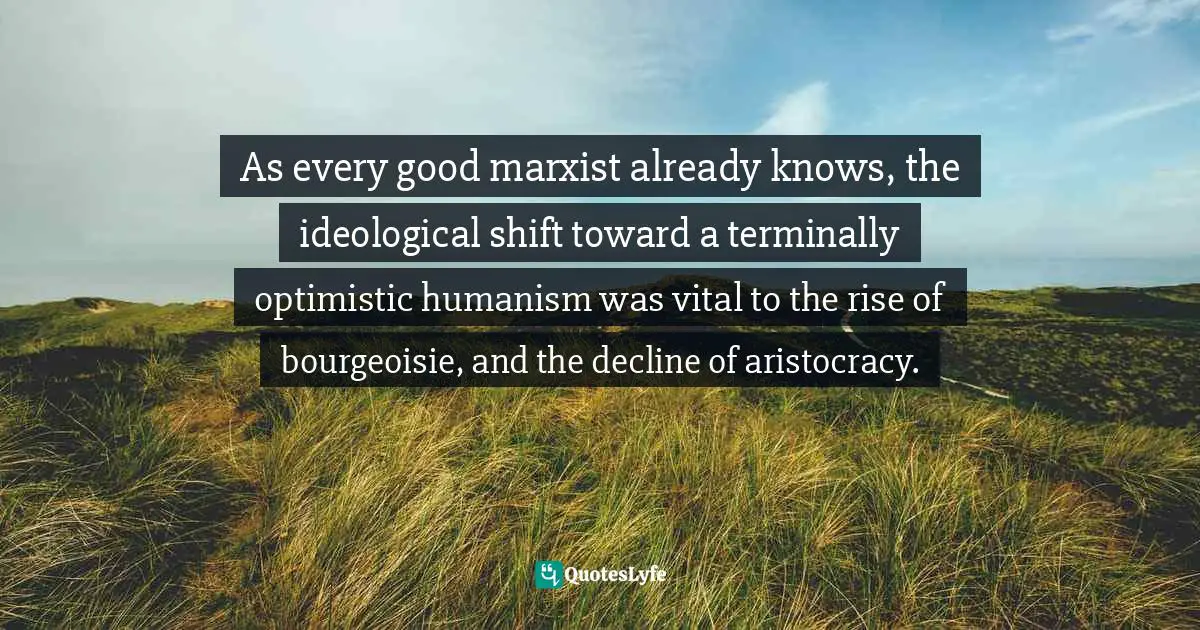 As every good marxist already knows, the ideological shift toward a terminally optimistic humanism was vital to the rise of bourgeoisie, and the decline of aristocracy.