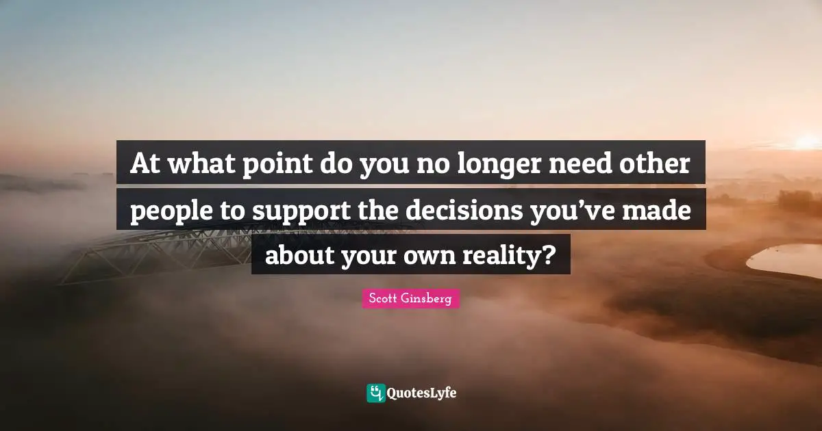 At what point do you no longer need other people to support the decisions you’ve made about your own reality?