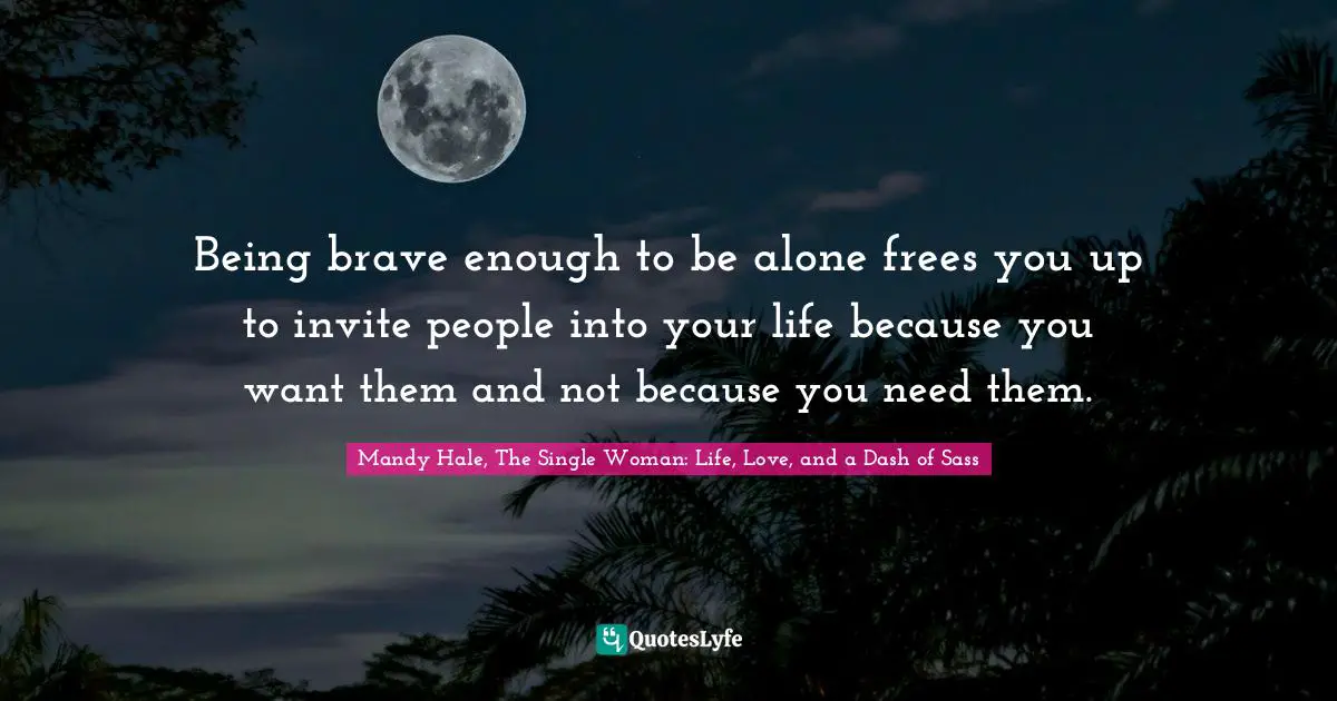 Being brave enough to be alone frees you up to invite people into your life because you want them and not because you need them.