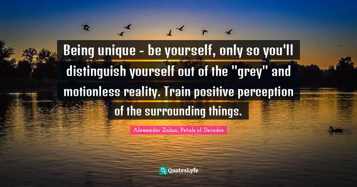Being unique - be yourself, only so you'll distinguish yourself out of the ''grey'' and motionless reality. Train positive perception of the surrounding things.