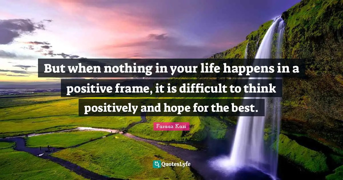 But when nothing in your life happens in a positive frame, it is difficult to think positively and hope for the best.