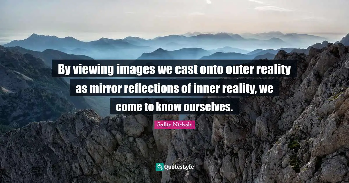 By viewing images we cast onto outer reality as mirror reflections of inner reality, we come to know ourselves.