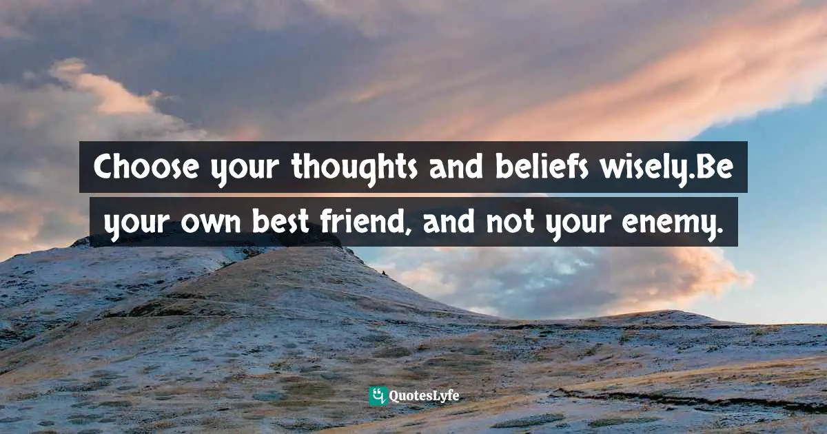 Choose your thoughts and beliefs wisely.Be your own best friend, and not your enemy.