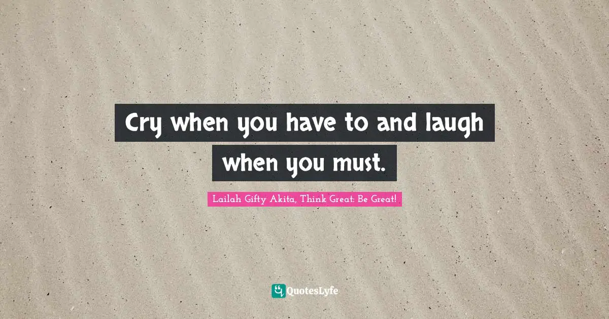Cry when you have to and laugh when you must.