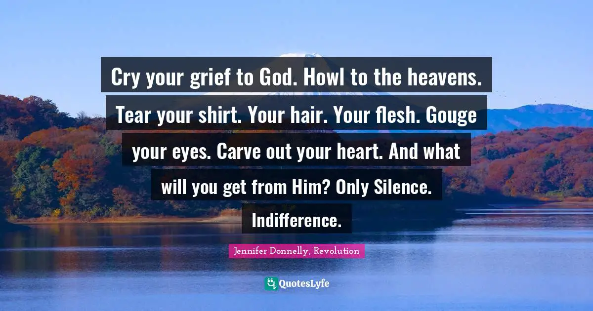 Cry your grief to God. Howl to the heavens. Tear your shirt. Your hair. Your flesh. Gouge your eyes. Carve out your heart. And what will you get from Him? Only Silence. Indifference.
