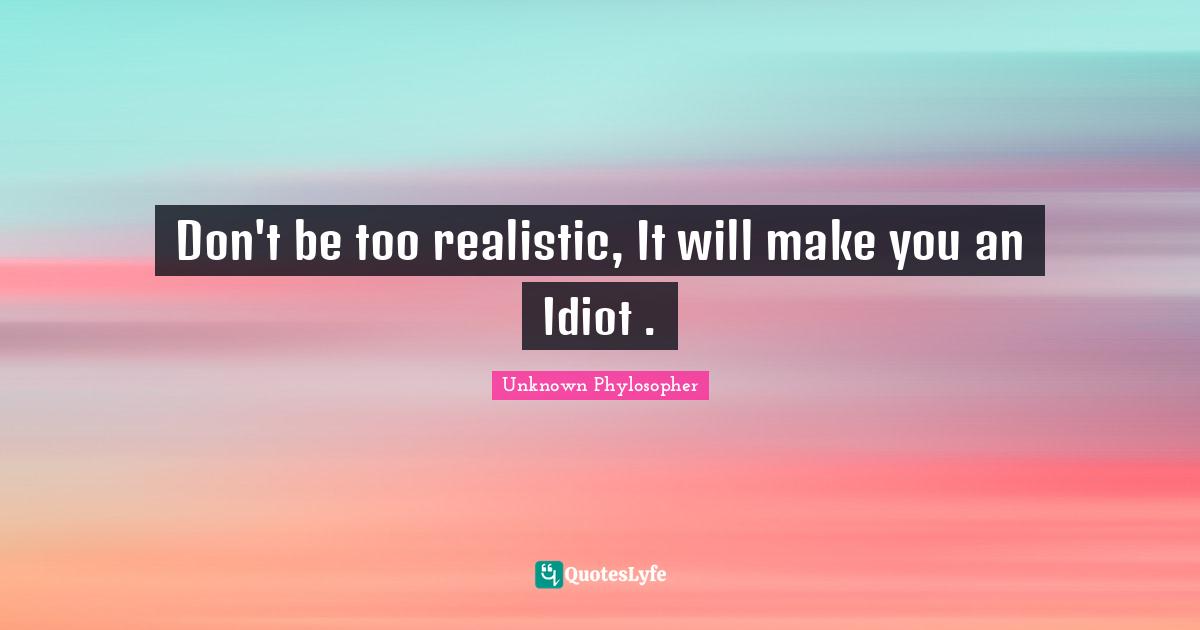 Don't be too realistic, It will make you an Idiot .