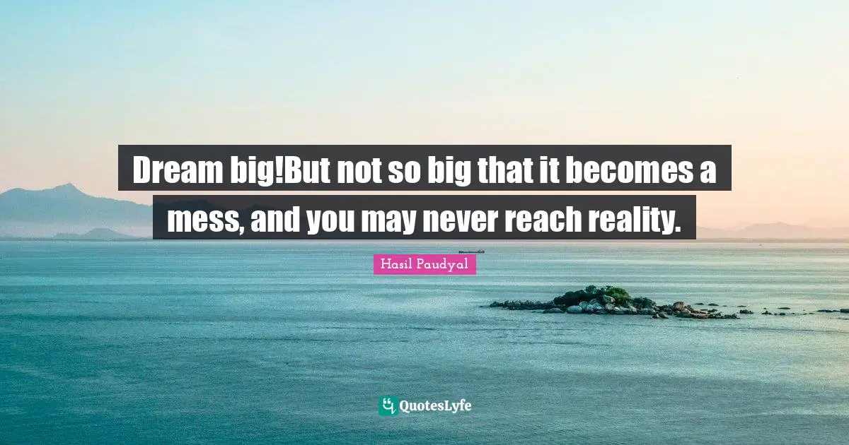 Dream big!But not so big that it becomes a mess, and you may never reach reality.