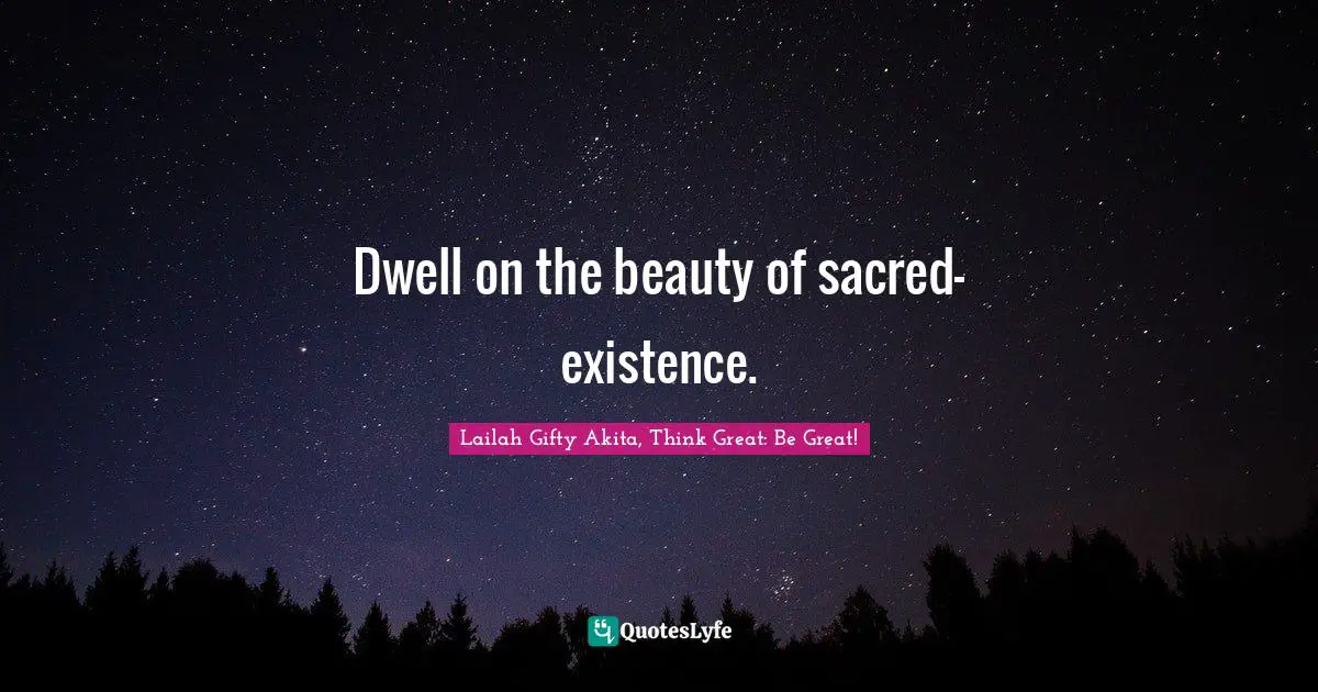 Dwell on the beauty of sacred-existence.