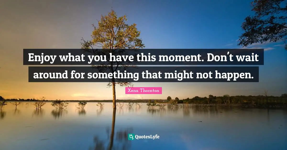 Enjoy what you have this moment. Don't wait around for something that might not happen.