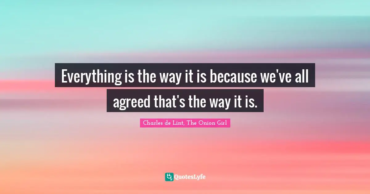 Everything is the way it is because we've all agreed that's the way it is.