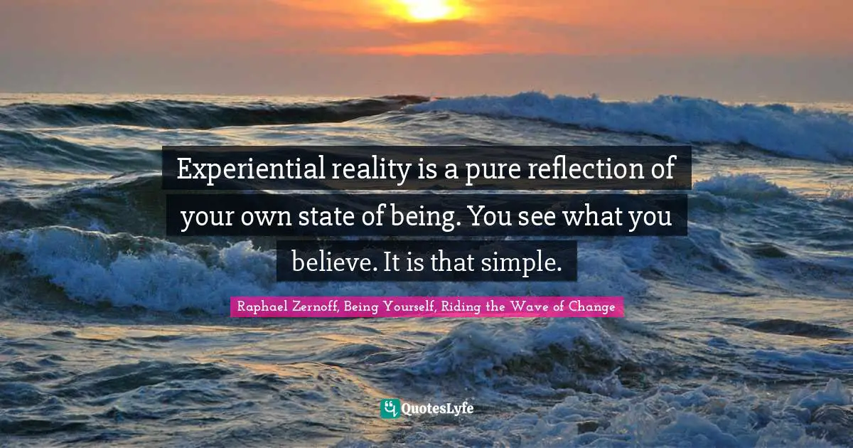Experiential reality is a pure reflection of your own state of being. You see what you believe. It is that simple.