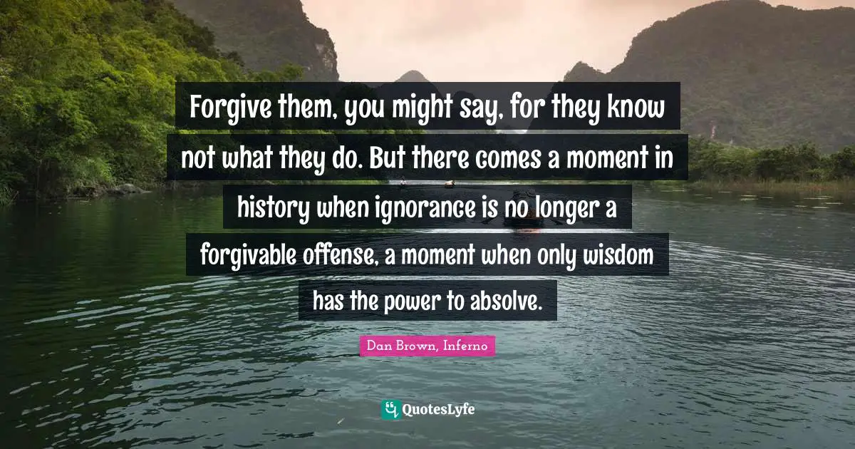 Forgive them, you might say, for they know not what they do. But there comes a moment in history when ignorance is no longer a forgivable offense, a moment when only wisdom has the power to absolve.