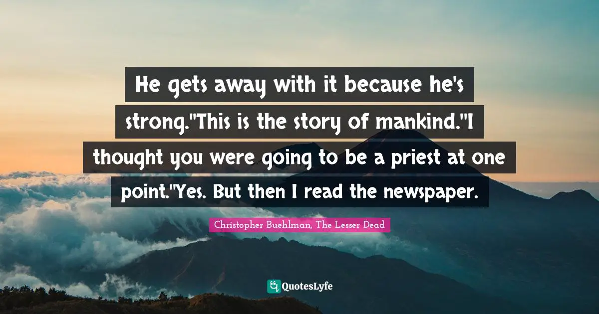 He gets away with it because he's strong.''This is the story of mankind.''I thought you were going to be a priest at one point.''Yes. But then I read the newspaper.