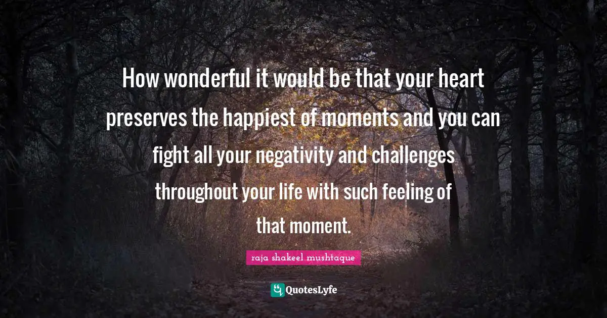 How wonderful it would be that your heart preserves the happiest of moments and you can fight all your negativity and challenges throughout your life with such feeling of that moment.