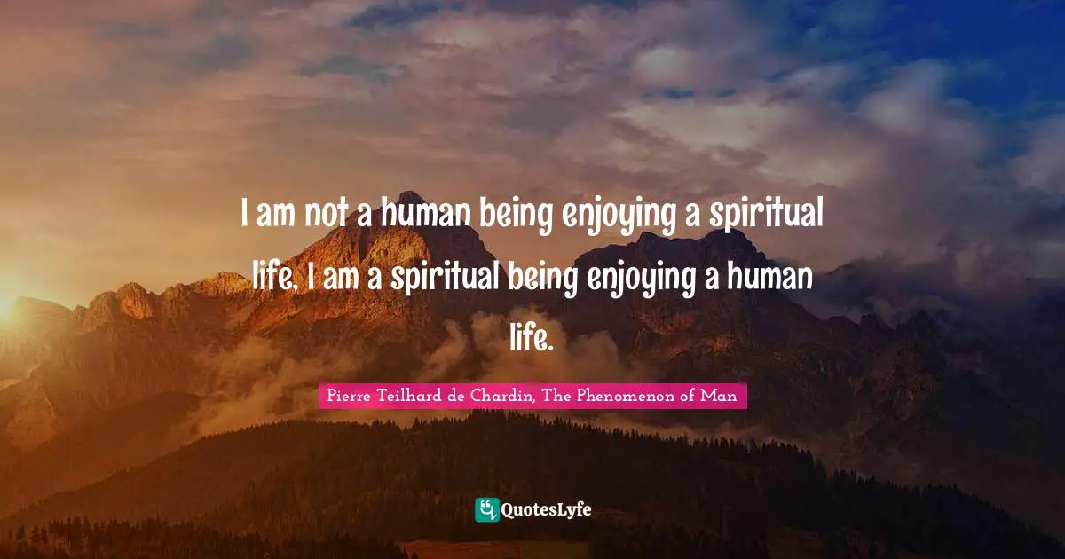 I am not a human being enjoying a spiritual life, I am a spiritual being enjoying a human life.