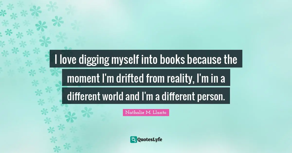 I love digging myself into books because the moment I'm drifted from reality, I'm in a different world and I'm a different person.