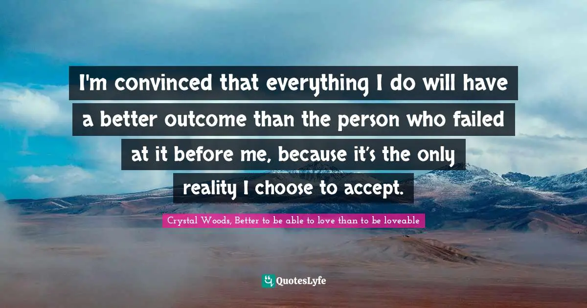 I'm convinced that everything I do will have a better outcome than the person who failed at it before me, because it’s the only reality I choose to accept.