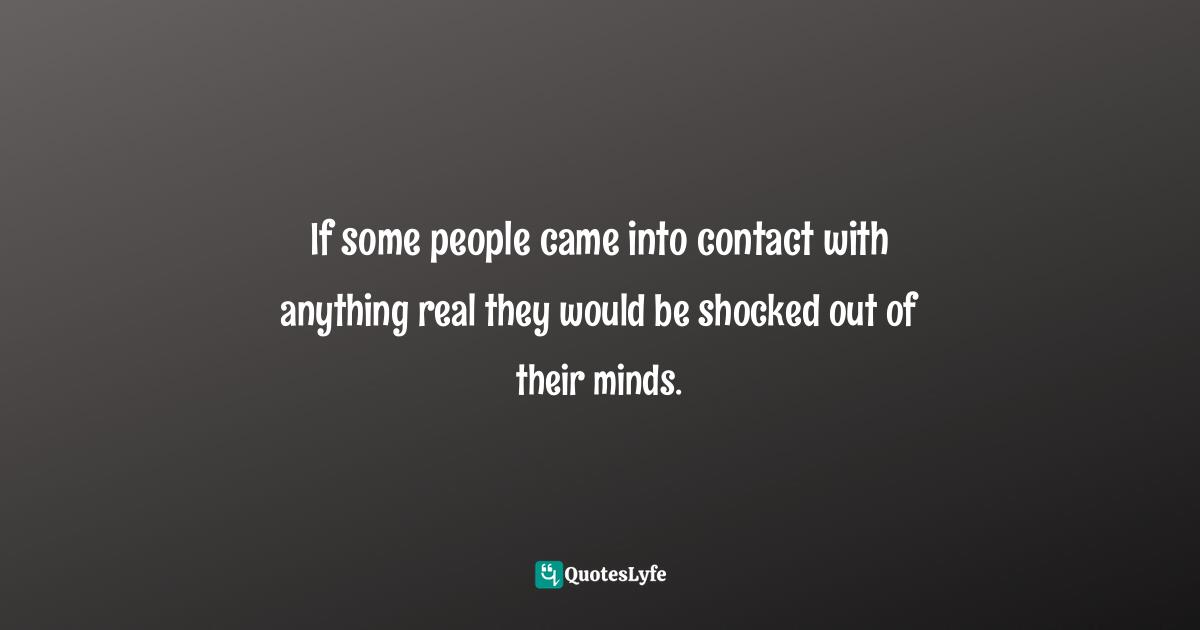 If some people came into contact with anything real they would be shocked out of their minds.