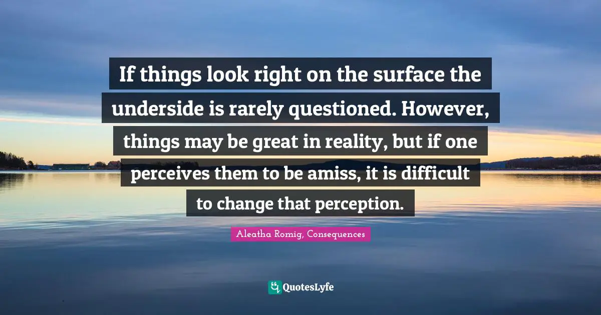 If things look right on the surface the underside is rarely questioned. However, things may be great in reality, but if one perceives them to be amiss, it is difficult to change that perception.
