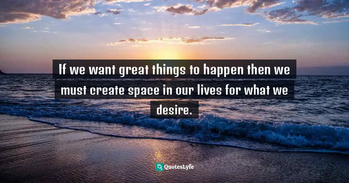 If we want great things to happen then we must create space in our lives for what we desire.
