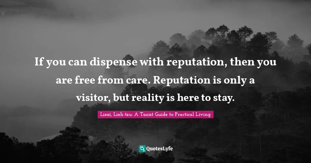 If you can dispense with reputation, then you are free from care. Reputation is only a visitor, but reality is here to stay.