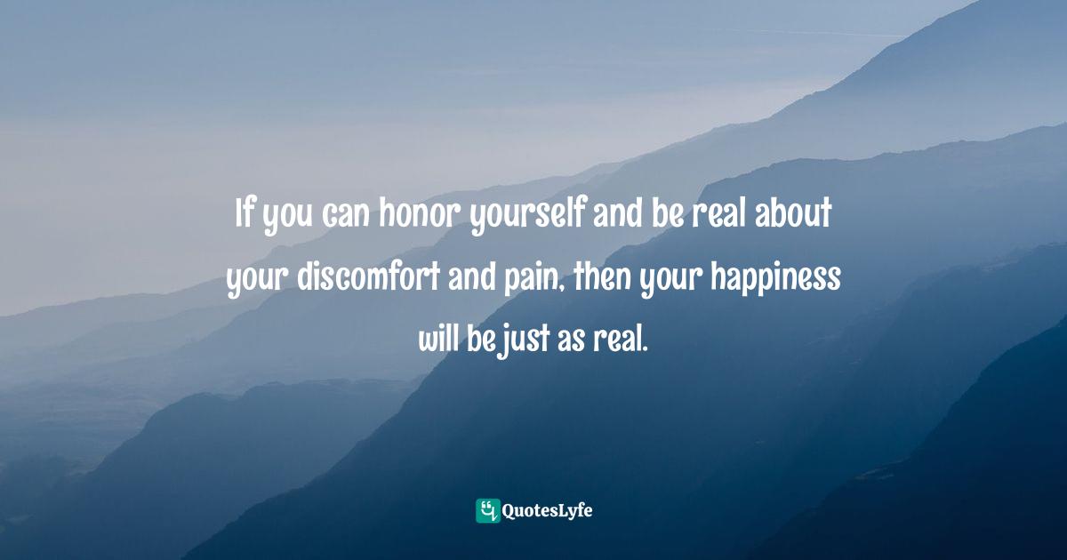 If you can honor yourself and be real about your discomfort and pain, then your happiness will be just as real.