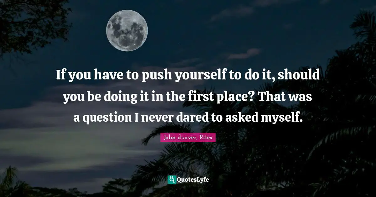 If you have to push yourself to do it, should you be doing it in the first place? That was a question I never dared to asked myself.