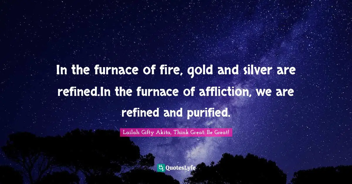 In the furnace of fire, gold and silver are refined.In the furnace of affliction, we are refined and purified.